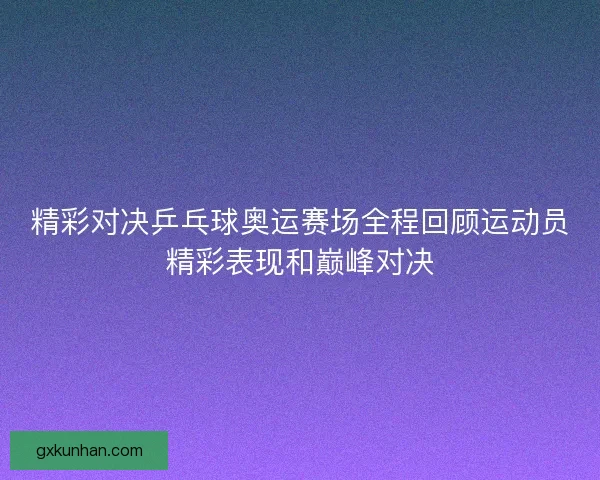 精彩对决乒乓球奥运赛场全程回顾运动员精彩表现和巅峰对决 精彩对决乒乓球奥运赛场全程回顾运动员精彩表现和巅峰对决