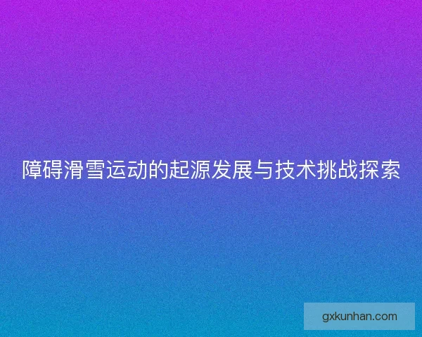 障碍滑雪运动的起源发展与技术挑战探索 障碍滑雪运动的起源发展与技术挑战探索