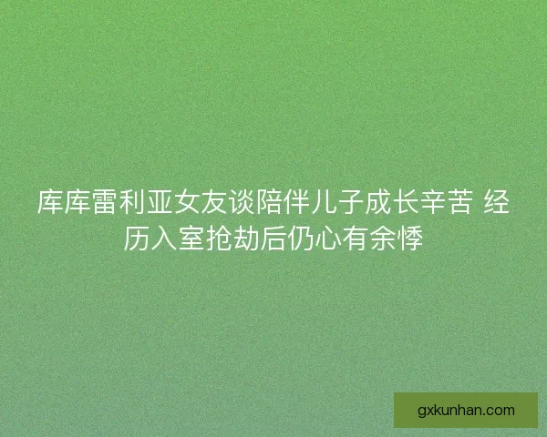 库库雷利亚女友谈陪伴儿子成长辛苦 经历入室抢劫后仍心有余悸