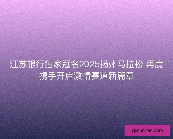 江苏银行独家冠名2025扬州马拉松 再度携手开启激情赛道新篇章