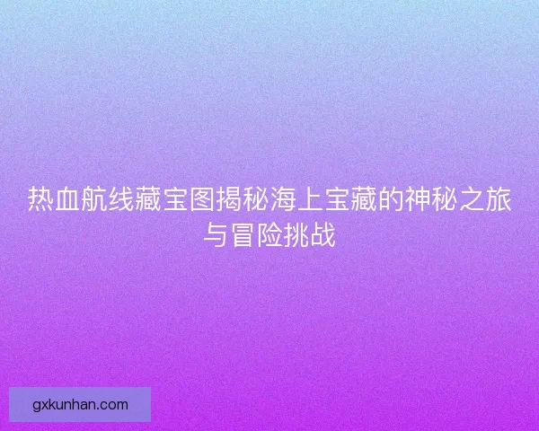 热血航线藏宝图揭秘海上宝藏的神秘之旅与冒险挑战