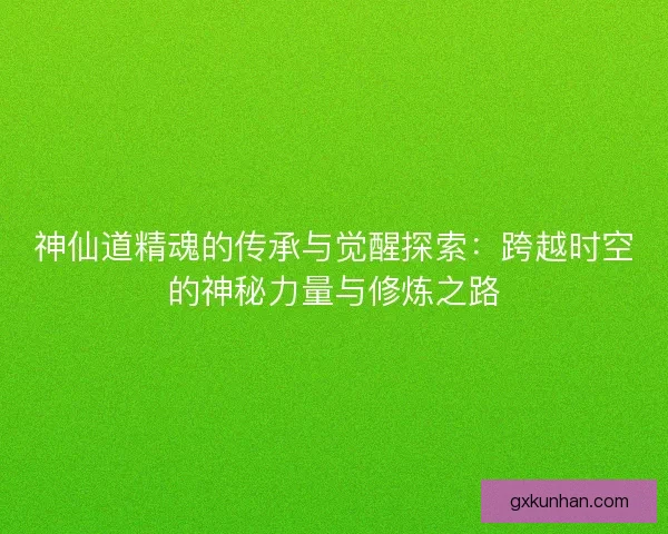 神仙道精魂的传承与觉醒探索：跨越时空的神秘力量与修炼之路