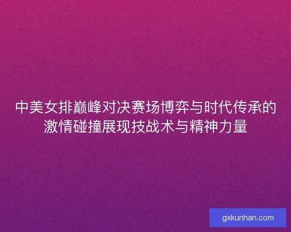 中美女排巅峰对决赛场博弈与时代传承的激情碰撞展现技战术与精神力量