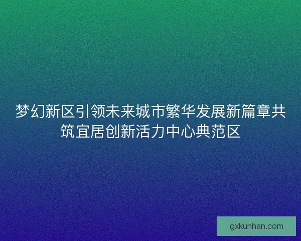 梦幻新区引领未来城市繁华发展新篇章共筑宜居创新活力中心典范区