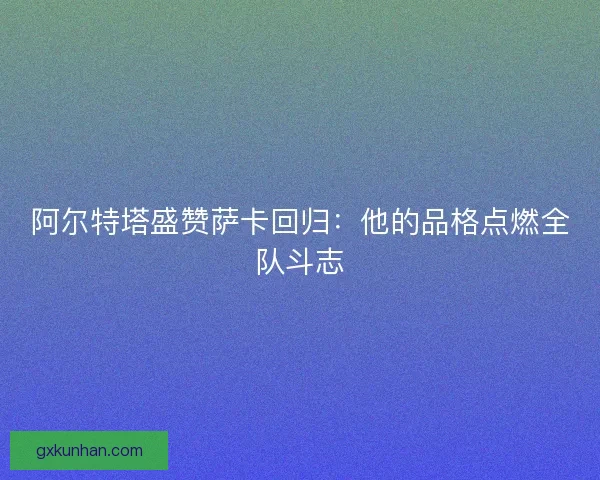 阿尔特塔盛赞萨卡回归：他的品格点燃全队斗志