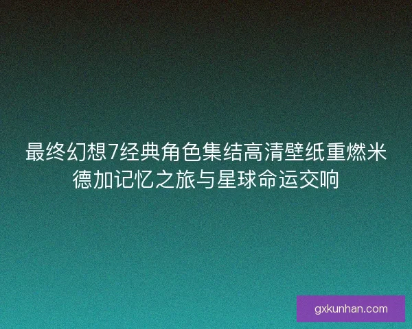 最终幻想7经典角色集结高清壁纸重燃米德加记忆之旅与星球命运交响