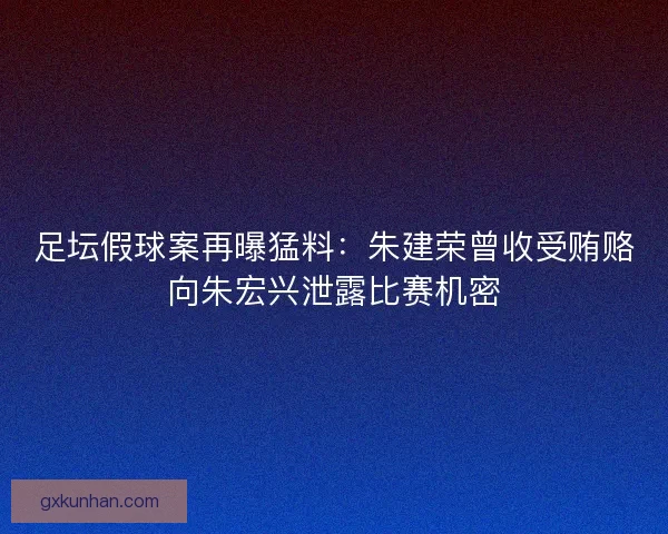 足坛假球案再曝猛料：朱建荣曾收受贿赂向朱宏兴泄露比赛机密