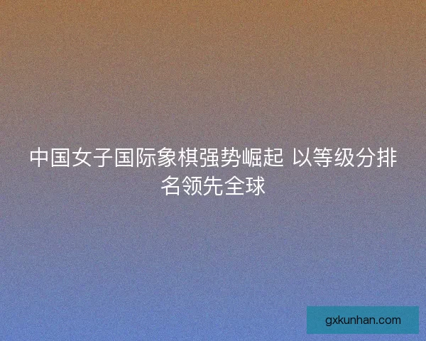 中国女子国际象棋强势崛起 以等级分排名领先全球