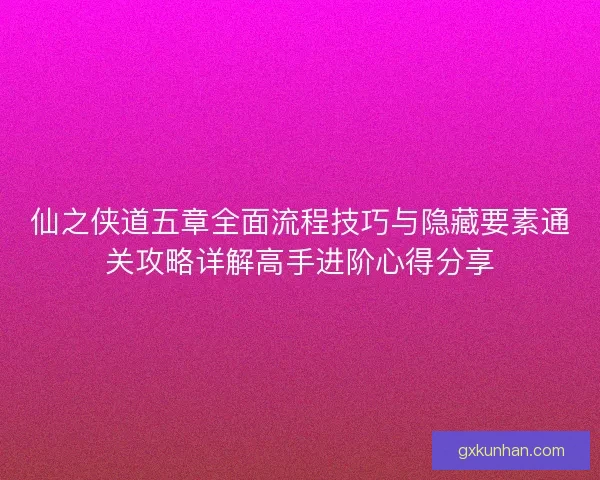 仙之侠道五章全面流程技巧与隐藏要素通关攻略详解高手进阶心得分享