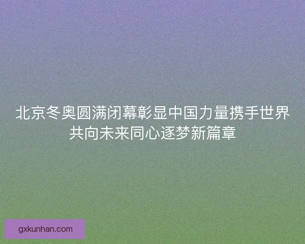 北京冬奥圆满闭幕彰显中国力量携手世界共向未来同心逐梦新篇章