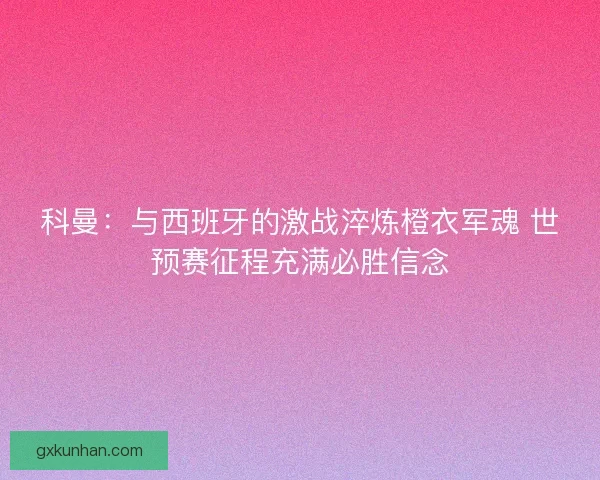 科曼：与西班牙的激战淬炼橙衣军魂 世预赛征程充满必胜信念