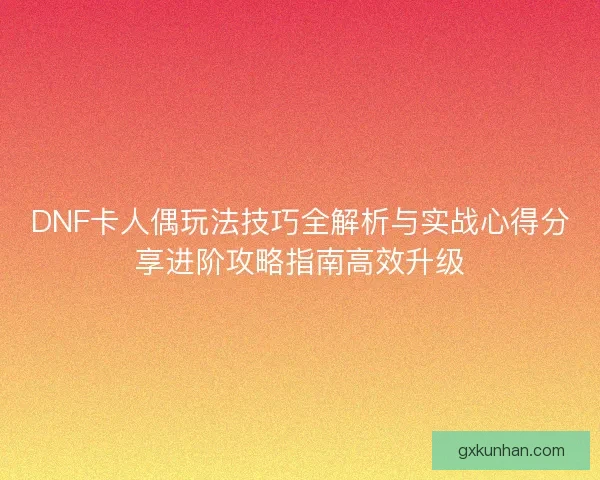 DNF卡人偶玩法技巧全解析与实战心得分享进阶攻略指南高效升级