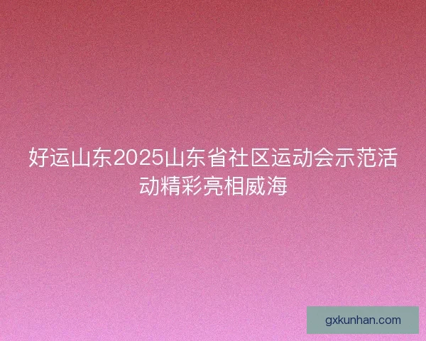 好运山东2025山东省社区运动会示范活动精彩亮相威海