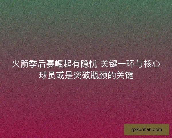 火箭季后赛崛起有隐忧 关键一环与核心球员或是突破瓶颈的关键