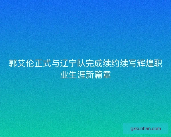 郭艾伦正式与辽宁队完成续约续写辉煌职业生涯新篇章 郭艾伦正式与辽宁队完成续约续写辉煌职业生涯新篇章