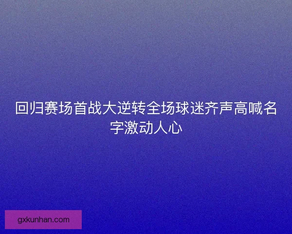 回归赛场首战大逆转全场球迷齐声高喊名字激动人心