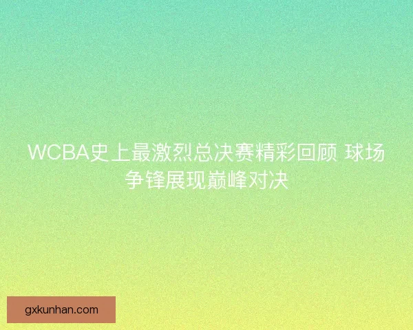 WCBA史上最激烈总决赛精彩回顾 球场争锋展现巅峰对决