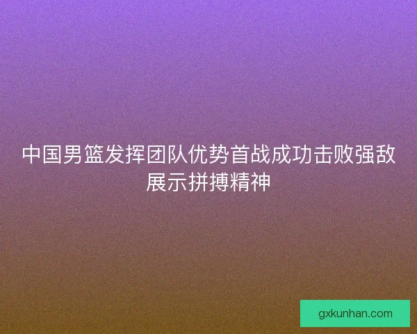 中国男篮发挥团队优势首战成功击败强敌展示拼搏精神