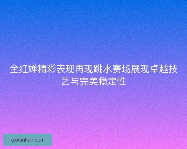 全红婵精彩表现再现跳水赛场展现卓越技艺与完美稳定性