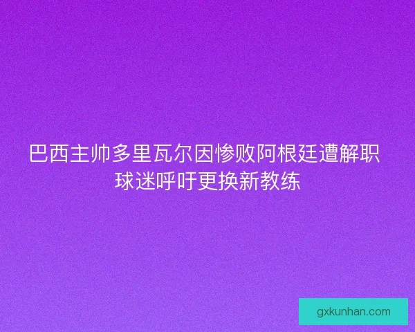 巴西主帅多里瓦尔因惨败阿根廷遭解职 球迷呼吁更换新教练