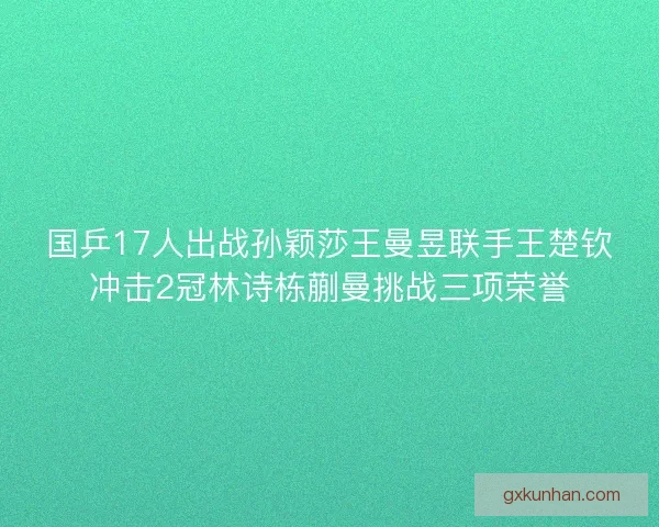 国乒17人出战孙颖莎王曼昱联手王楚钦冲击2冠林诗栋蒯曼挑战三项荣誉 国乒17人出战孙颖莎王曼昱联手王楚钦冲击2冠林诗栋蒯曼挑战三项荣誉