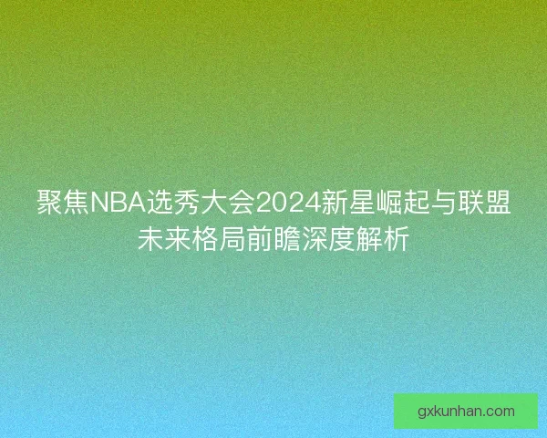聚焦NBA选秀大会2024新星崛起与联盟未来格局前瞻深度解析
