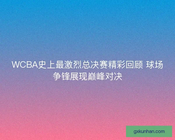 WCBA史上最激烈总决赛精彩回顾 球场争锋展现巅峰对决