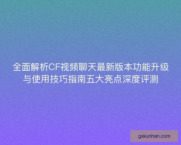 全面解析CF视频聊天最新版本功能升级与使用技巧指南五大亮点深度评测