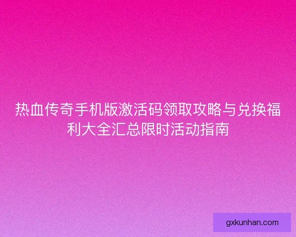 热血传奇手机版激活码领取攻略与兑换福利大全汇总限时活动指南