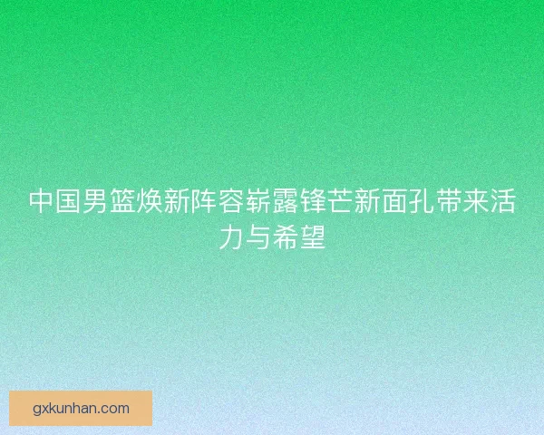 中国男篮焕新阵容崭露锋芒新面孔带来活力与希望 中国男篮焕新阵容崭露锋芒新面孔带来活力与希望